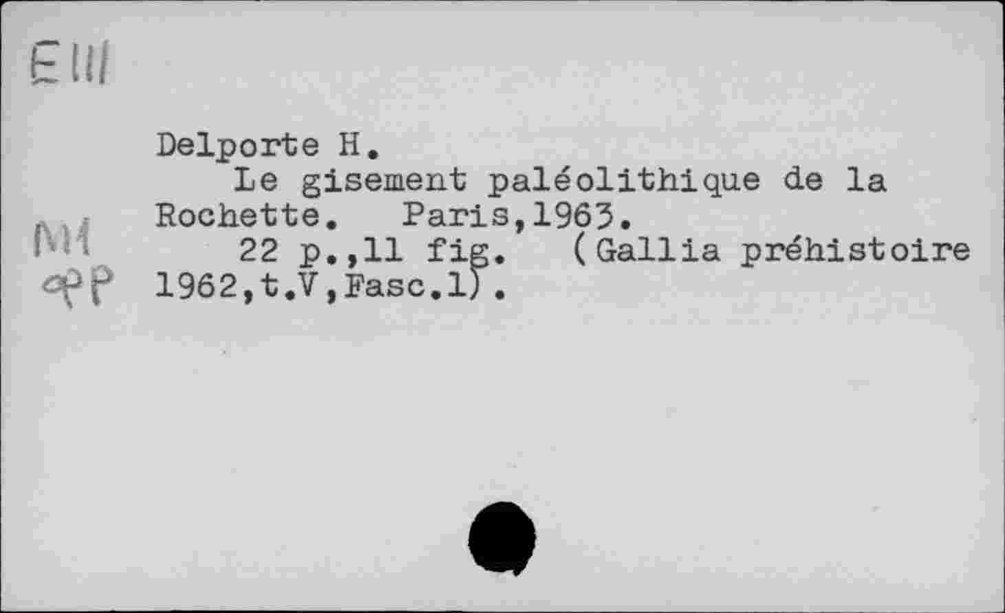 ﻿Є ui
°ЄР
Delporte H.
Le gisement paléolithique de la Rochette. Paris,1963.
22 p.,11 fig. (Gallia préhistoire
1962,t.V,Fasc.l).